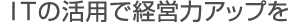 ITの活用で経営力アップを